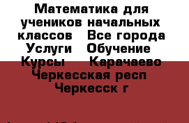 Математика для учеников начальных классов - Все города Услуги » Обучение. Курсы   . Карачаево-Черкесская респ.,Черкесск г.